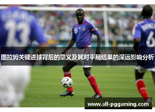 图拉姆关键进球背后的意义及其对平局结果的深远影响分析