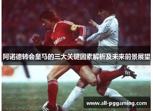 阿诺德转会皇马的三大关键因素解析及未来前景展望 阿诺德转会皇马的三大关键因素解析及未来前景展望