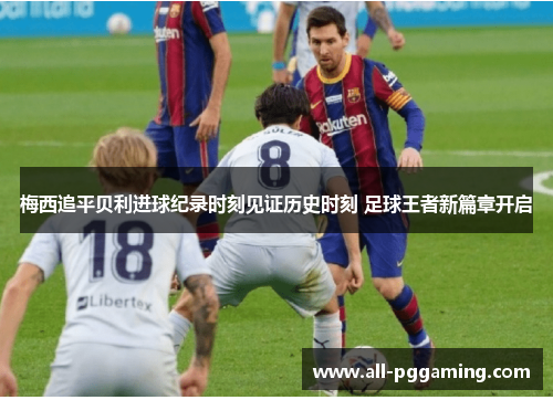 梅西追平贝利进球纪录时刻见证历史时刻 足球王者新篇章开启