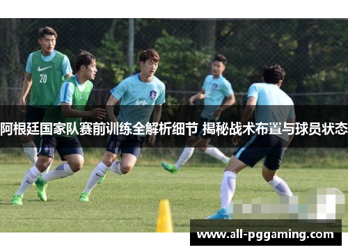 阿根廷国家队赛前训练全解析细节 揭秘战术布置与球员状态