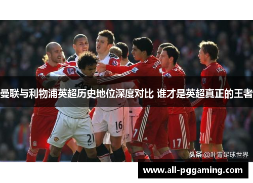 曼联与利物浦英超历史地位深度对比 谁才是英超真正的王者 曼联与利物浦英超历史地位深度对比 谁才是英超真正的王者