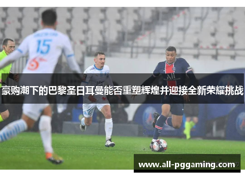 豪购潮下的巴黎圣日耳曼能否重塑辉煌并迎接全新荣耀挑战