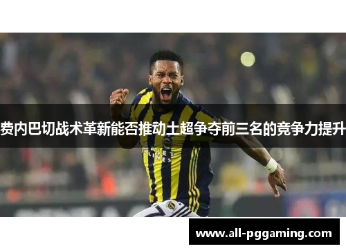 费内巴切战术革新能否推动土超争夺前三名的竞争力提升